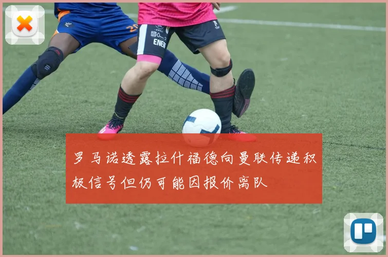 罗马诺透露拉什福德向曼联传递积极信号但仍可能因报价离队