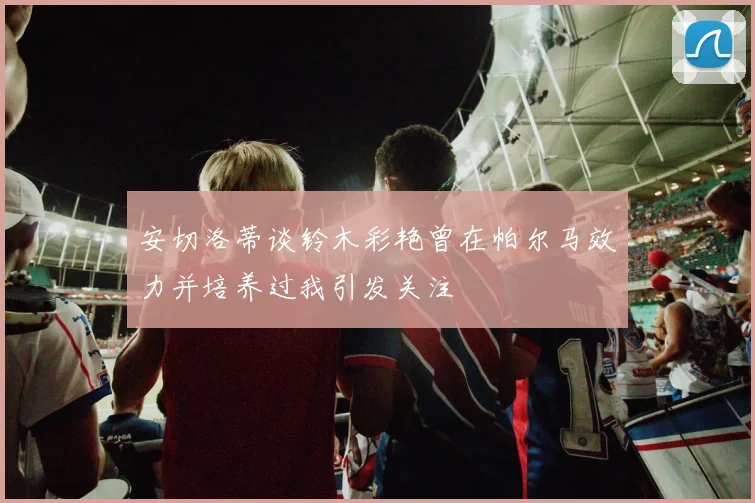 安切洛蒂谈铃木彩艳曾在帕尔马效力并培养过我引发关注