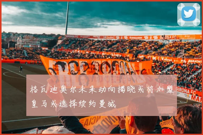 格瓦迪奥尔未来动向揭晓或将加盟皇马或选择续约曼城