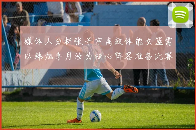 媒体人分析张子宇高效体能女篮需以韩旭李月汝为核心阵容准备比赛