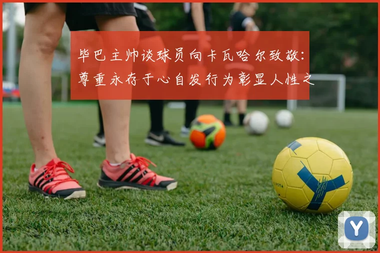 毕巴主帅谈球员向卡瓦哈尔致敬：尊重永存于心自发行为彰显人性之美