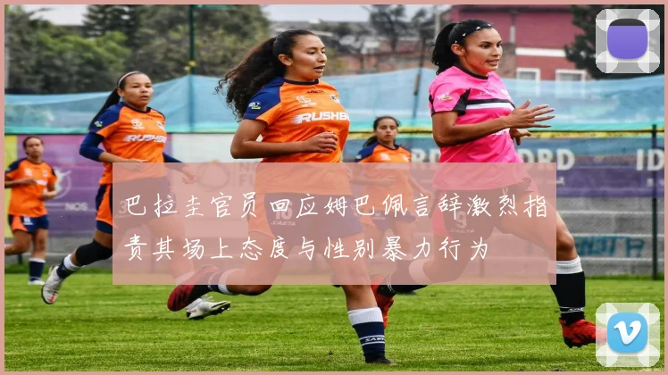 巴拉圭官员回应姆巴佩言辞激烈指责其场上态度与性别暴力行为