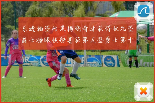 乐透抽签结果揭晓奇才获得状元签爵士榜眼快船喜获第五签勇士第十一雷霆第十二