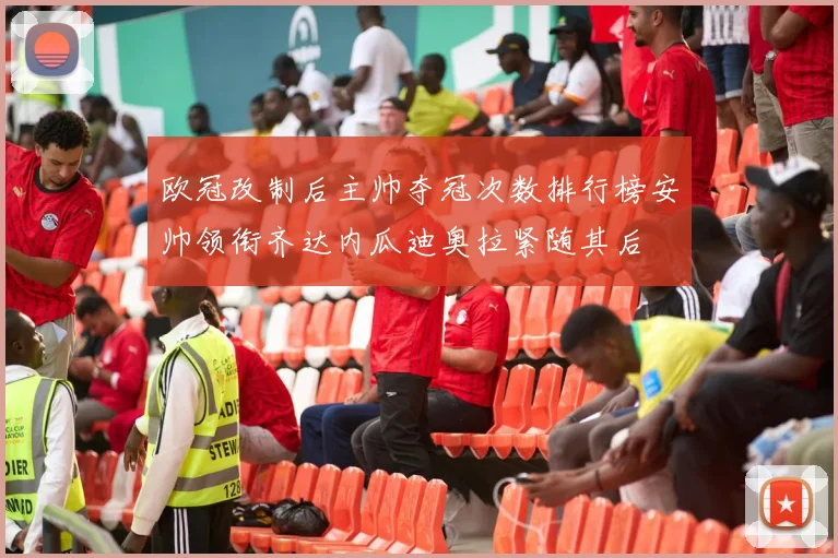 欧冠改制后主帅夺冠次数排行榜安帅领衔齐达内瓜迪奥拉紧随其后
