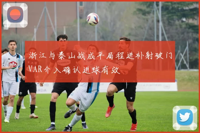 浙江与泰山战成平局程进补射破门VAR介入确认进球有效