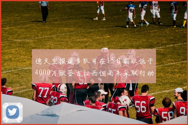 德天空报道多队可在15日前以低于4000万欧签吉拉西但尚未采取行动