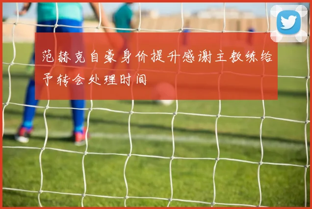 范赫克自豪身价提升感谢主教练给予转会处理时间