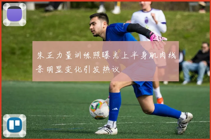 朱正力量训练照曝光上半身肌肉线条明显变化引发热议