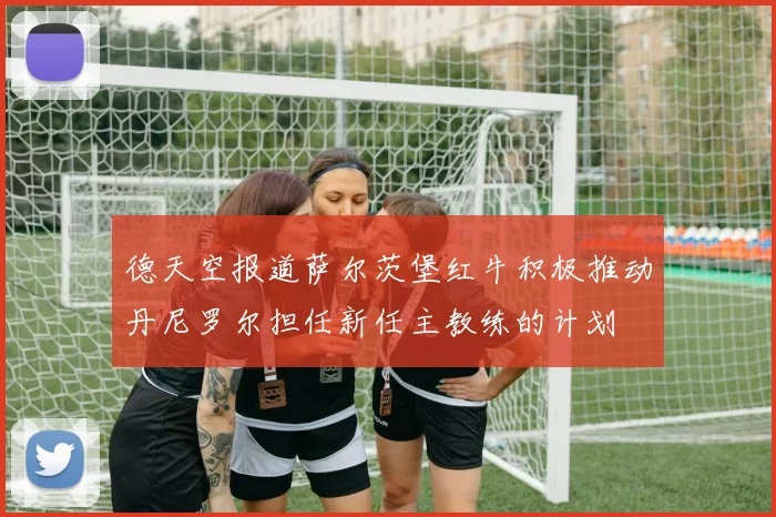 德天空报道萨尔茨堡红牛积极推动丹尼罗尔担任新任主教练的计划
