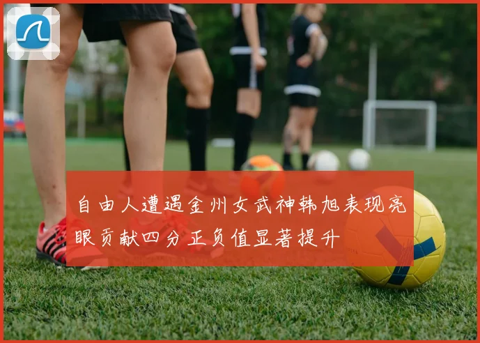 自由人遭遇金州女武神韩旭表现亮眼贡献四分正负值显著提升
