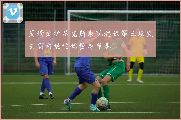 周琦分析尼克斯表现起伏第三场失去前两场的优势与节奏