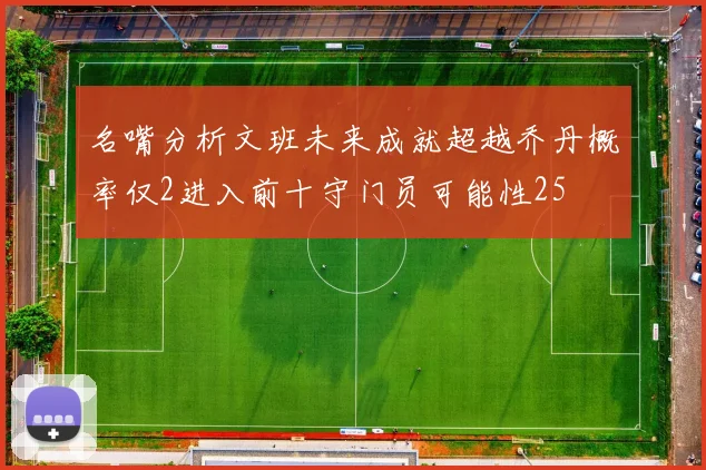 名嘴分析文班未来成就超越乔丹概率仅2进入前十守门员可能性25
