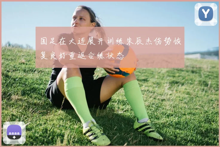 国足在大连展开训练朱辰杰伤势恢复良好重返合练状态