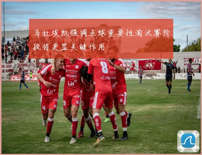 马杜埃凯强调点球重要性淘汰赛阶段将更显关键作用