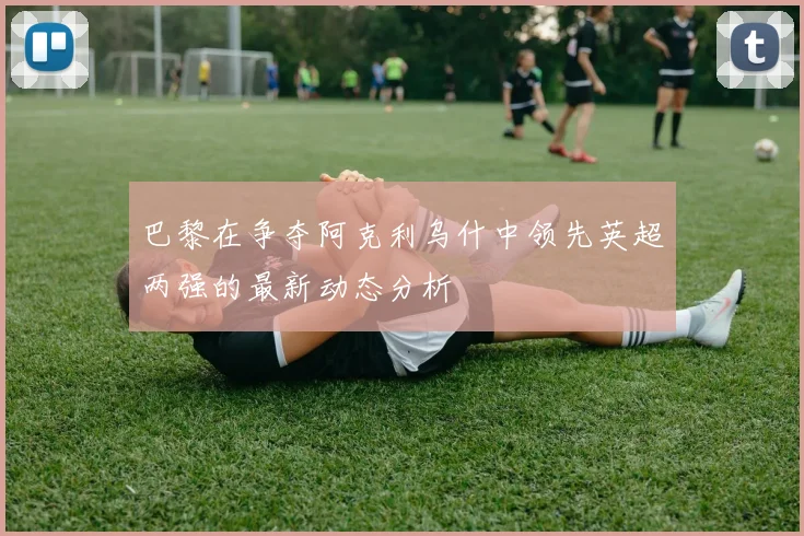 巴黎在争夺阿克利乌什中领先英超两强的最新动态分析