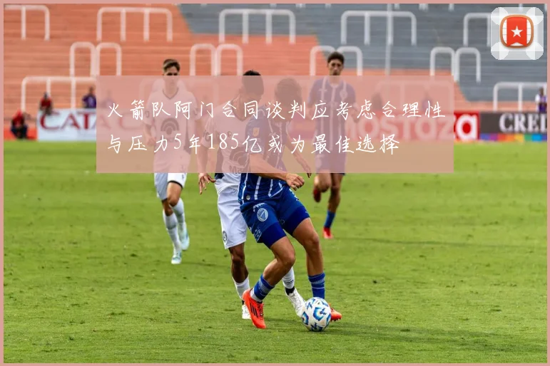 火箭队阿门合同谈判应考虑合理性与压力5年185亿或为最佳选择