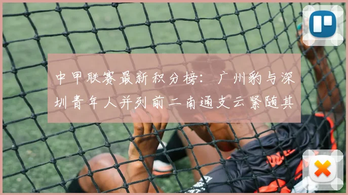 中甲联赛最新积分榜：广州豹与深圳青年人并列前二南通支云紧随其后